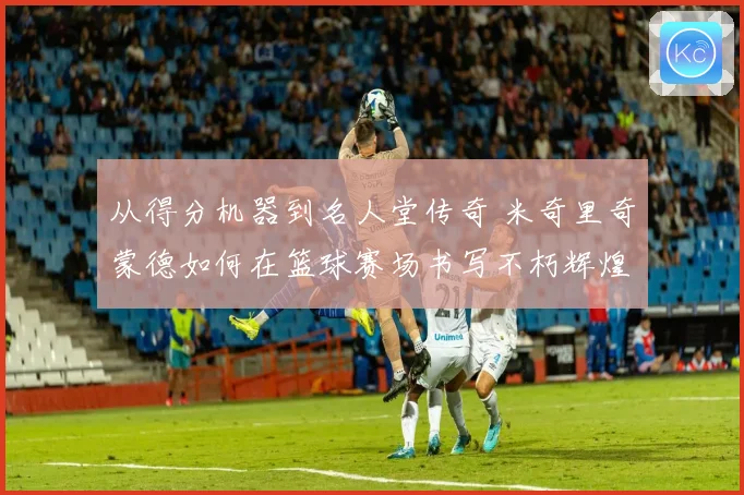 从得分机器到名人堂传奇 米奇里奇蒙德如何在篮球赛场书写不朽辉煌篇章