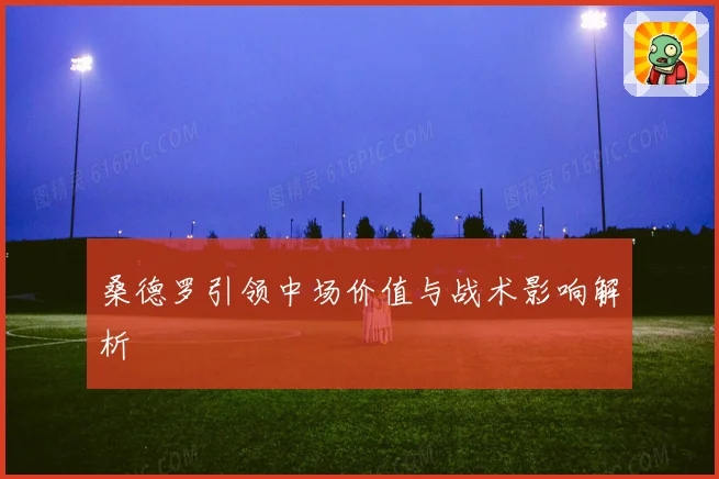 桑德罗引领中场价值与战术影响解析