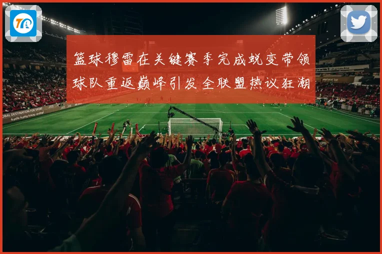 篮球穆雷在关键赛季完成蜕变带领球队重返巅峰引发全联盟热议狂潮