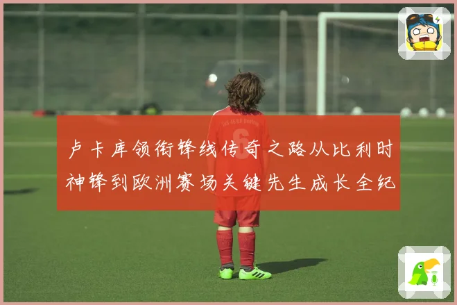 卢卡库领衔锋线传奇之路从比利时神锋到欧洲赛场关键先生成长全纪录