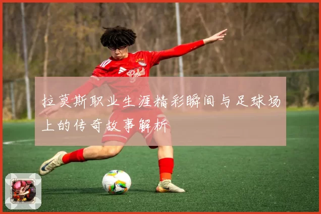 拉莫斯职业生涯精彩瞬间与足球场上的传奇故事解析