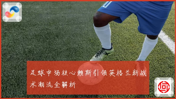 足球中场核心赖斯引领英格兰新战术潮流全解析