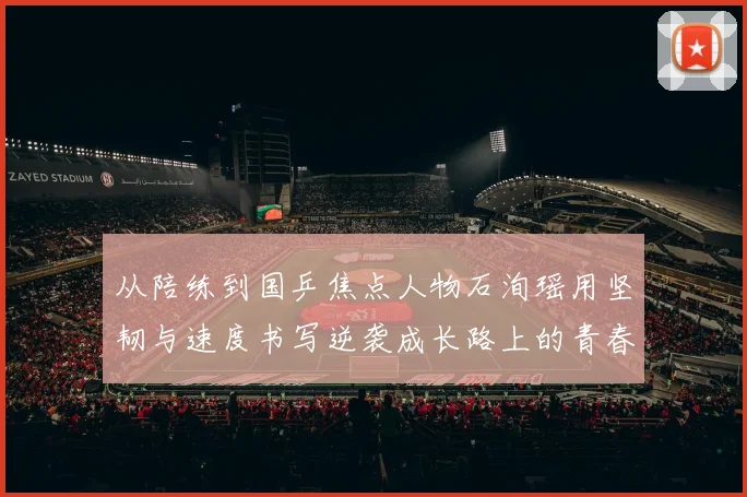 从陪练到国乒焦点人物石洵瑶用坚韧与速度书写逆袭成长路上的青春答卷