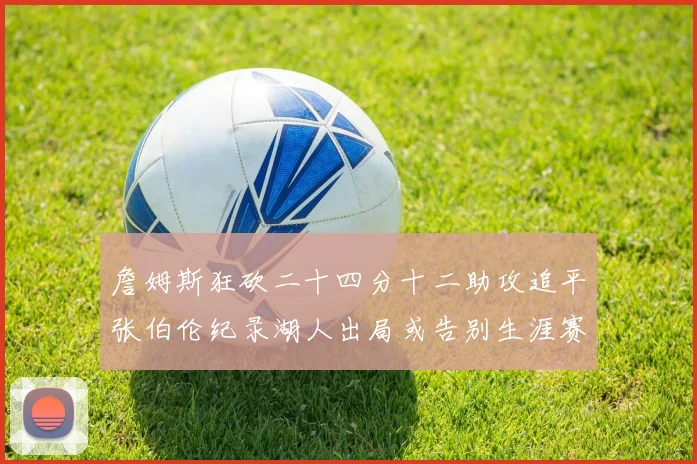 詹姆斯狂砍二十四分十二助攻追平张伯伦纪录湖人出局或告别生涯赛场复盘