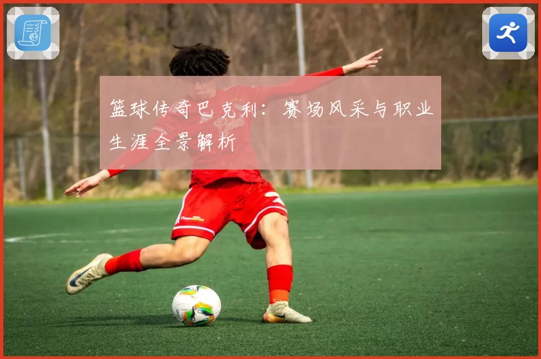 篮球传奇巴克利：赛场风采与职业生涯全景解析