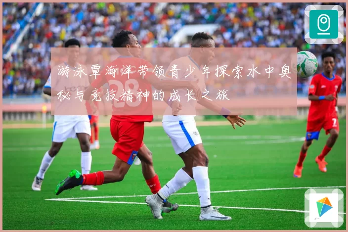游泳覃海洋带领青少年探索水中奥秘与竞技精神的成长之旅
