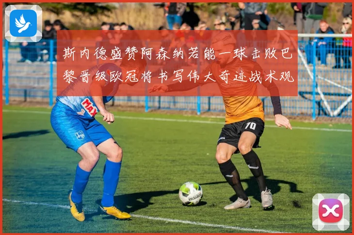 斯内德盛赞阿森纳若能一球击败巴黎晋级欧冠将书写伟大奇迹战术观察