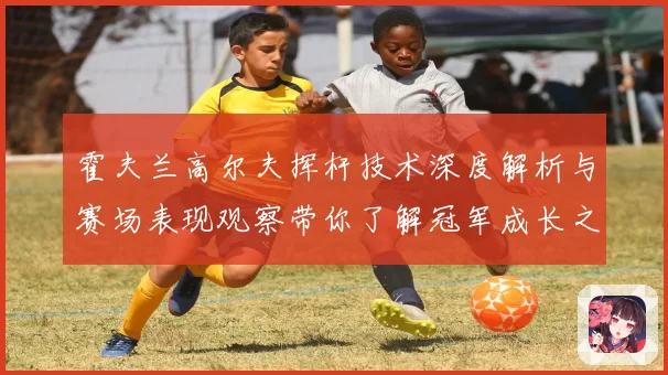 霍夫兰高尔夫挥杆技术深度解析与赛场表现观察带你了解冠军成长之路