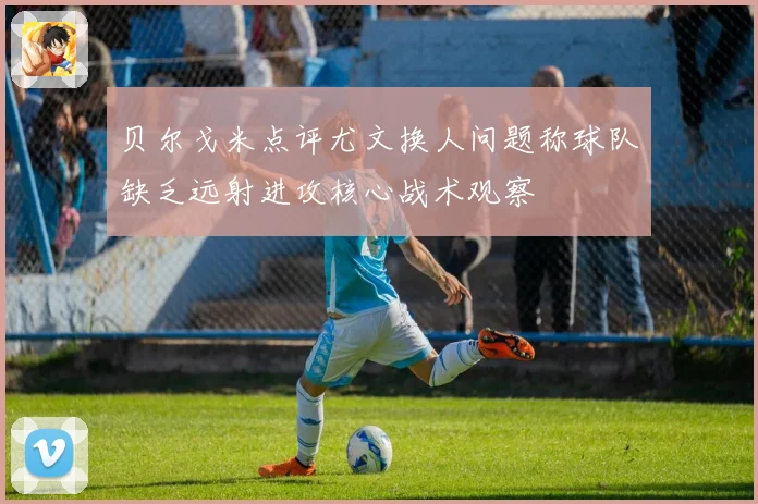 贝尔戈米点评尤文换人问题称球队缺乏远射进攻核心战术观察