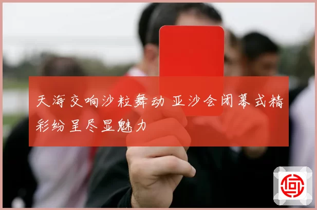 天海交响沙粒舞动 亚沙会闭幕式精彩纷呈尽显魅力