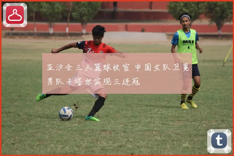 亚沙会三人篮球收官 中国女队卫冕男队卡塔尔实现三连冠