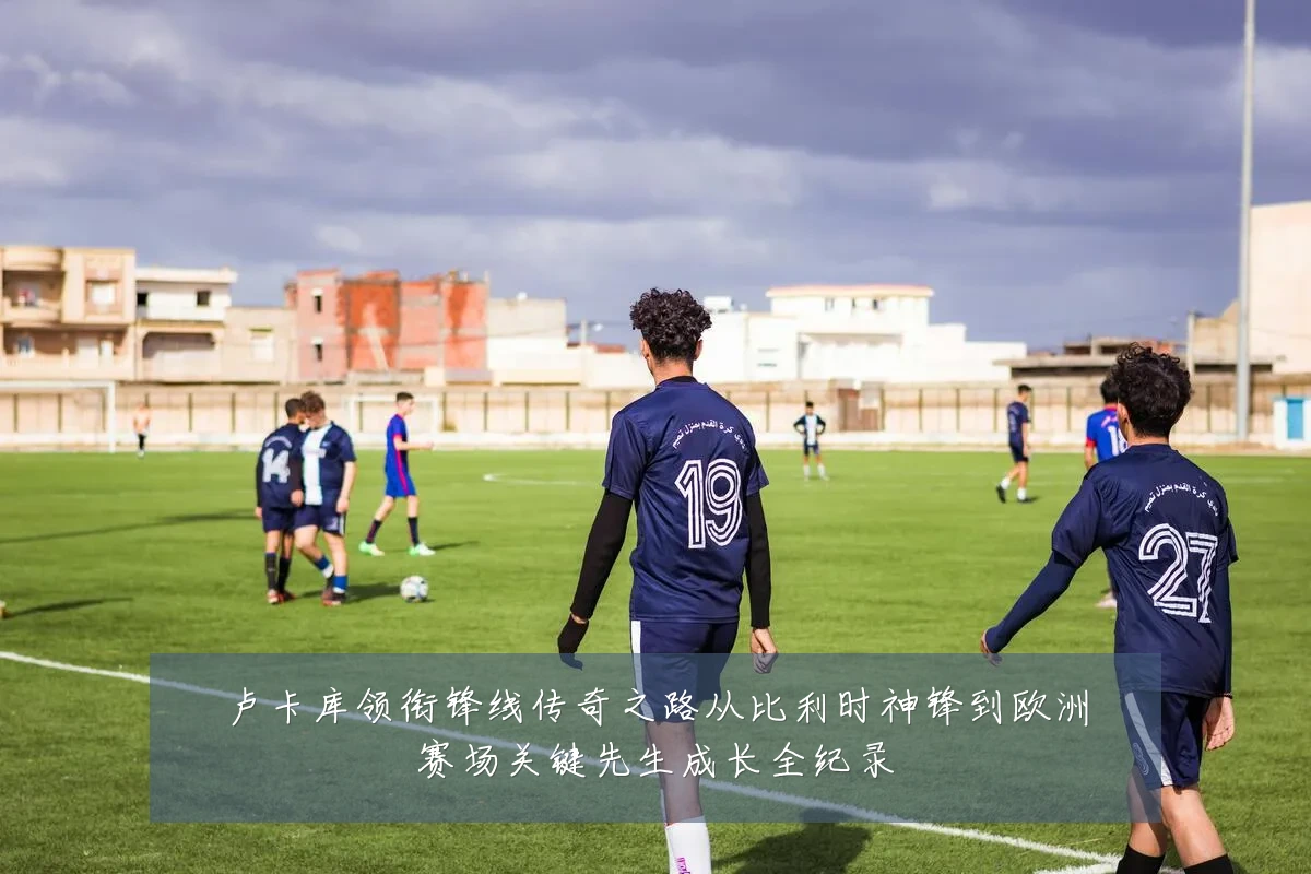 卢卡库领衔锋线传奇之路从比利时神锋到欧洲赛场关键先生成长全纪录